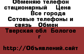 Обменяю телефон стационарный. › Цена ­ 1 500 - Все города Сотовые телефоны и связь » Обмен   . Тверская обл.,Бологое г.